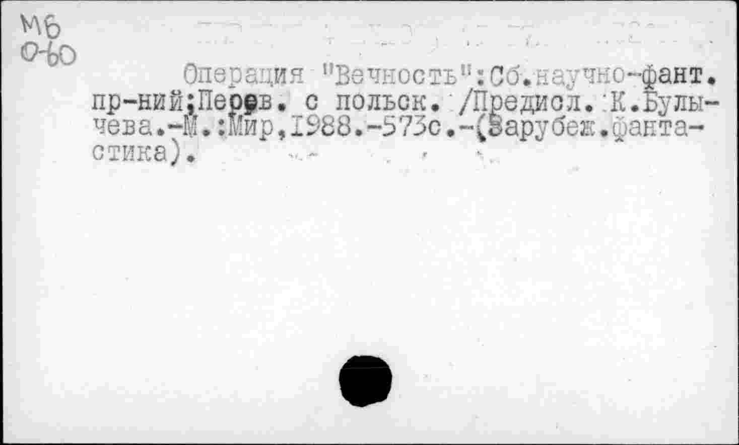 ﻿(Ио
Операция "Вечность":Со.научно-фант. пр-ний;Пемв. с польск. /Предиол.:К.Булычева.-М. :мир,1988.-573с.-(Варубеж.фантастика).